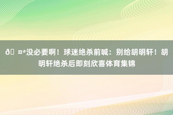 🤪没必要啊！球迷绝杀前喊：别给胡明轩！胡明轩绝杀后即刻欣喜体育集锦