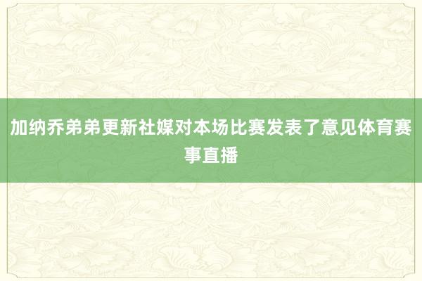 加纳乔弟弟更新社媒对本场比赛发表了意见体育赛事直播