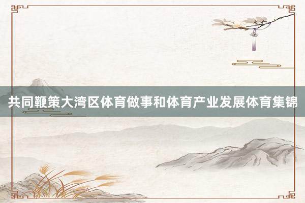 共同鞭策大湾区体育做事和体育产业发展体育集锦