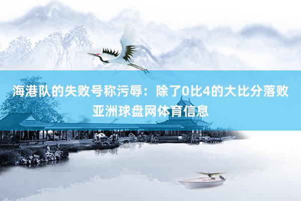 海港队的失败号称污辱：除了0比4的大比分落败亚洲球盘网体育信息