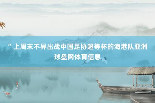”　　上周末不异出战中国足协超等杯的海港队亚洲球盘网体育信息