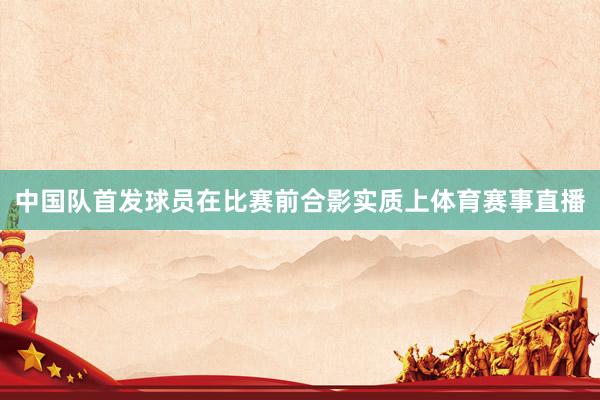 中国队首发球员在比赛前合影实质上体育赛事直播