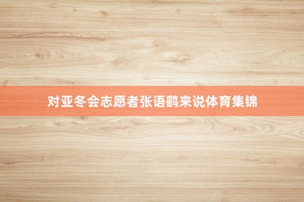 对亚冬会志愿者张语鹞来说体育集锦
