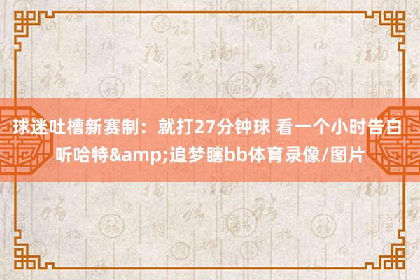 球迷吐槽新赛制：就打27分钟球 看一个小时告白 听哈特&追梦瞎bb体育录像/图片