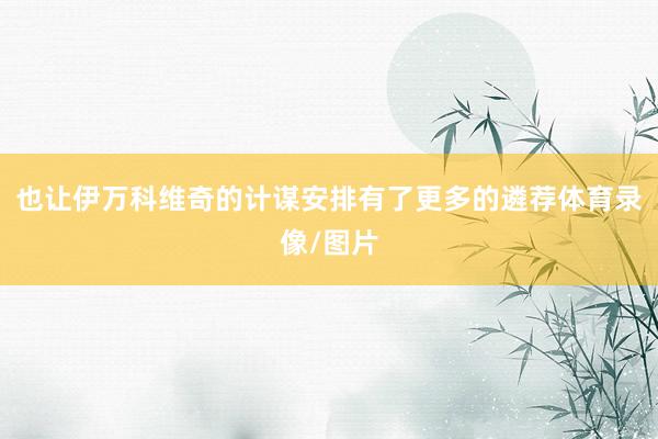 也让伊万科维奇的计谋安排有了更多的遴荐体育录像/图片