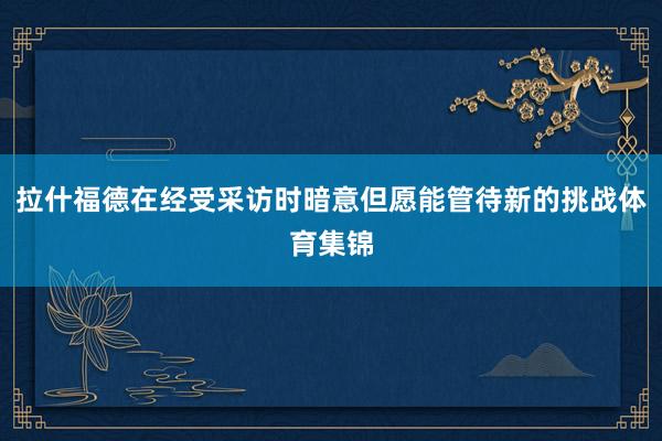 拉什福德在经受采访时暗意但愿能管待新的挑战体育集锦