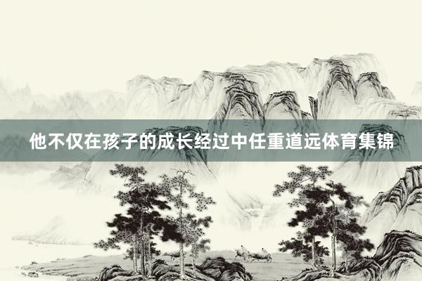 他不仅在孩子的成长经过中任重道远体育集锦
