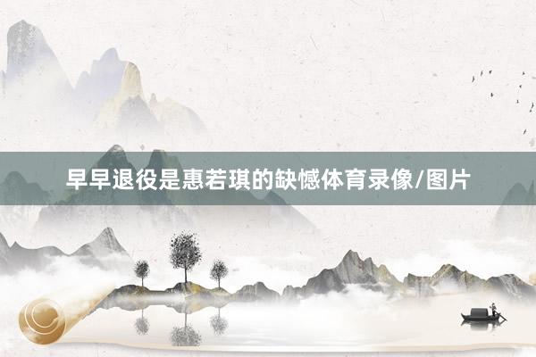 早早退役是惠若琪的缺憾体育录像/图片