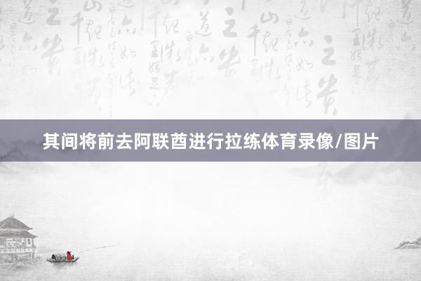 其间将前去阿联酋进行拉练体育录像/图片