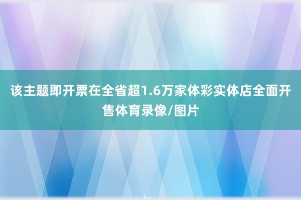该主题即开票在全省超1.6万家体彩实体店全面开售体育录像/图片