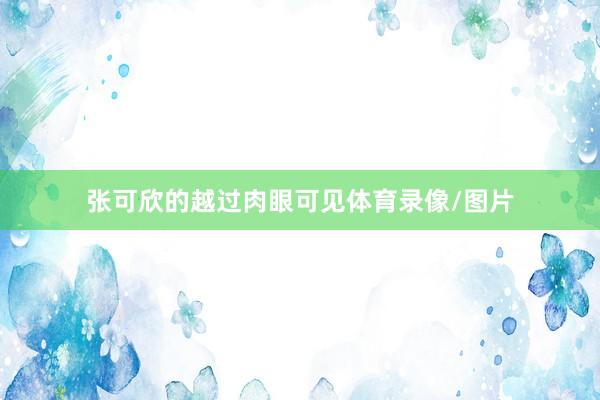 张可欣的越过肉眼可见体育录像/图片
