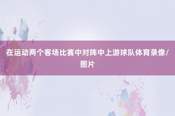 在运动两个客场比赛中对阵中上游球队体育录像/图片