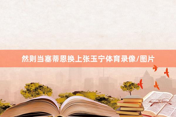 然则当塞蒂恩换上张玉宁体育录像/图片