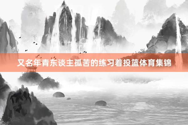 又名年青东谈主孤苦的练习着投篮体育集锦