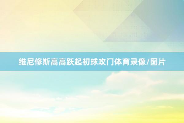 维尼修斯高高跃起初球攻门体育录像/图片