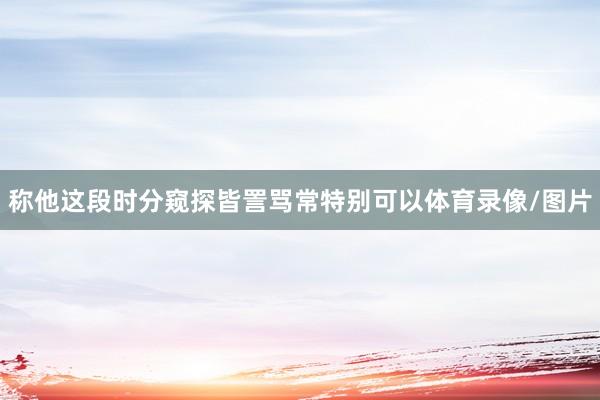 称他这段时分窥探皆詈骂常特别可以体育录像/图片