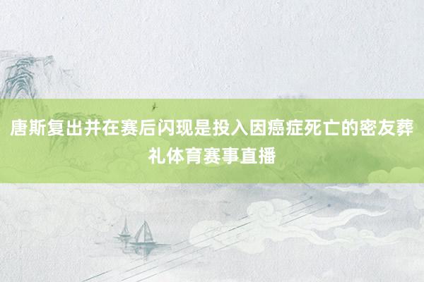 唐斯复出并在赛后闪现是投入因癌症死亡的密友葬礼体育赛事直播
