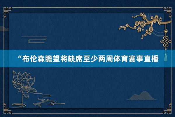 “布伦森瞻望将缺席至少两周体育赛事直播