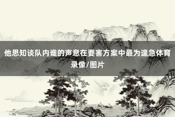 他思知谈队内谁的声息在要害方案中最为遑急体育录像/图片