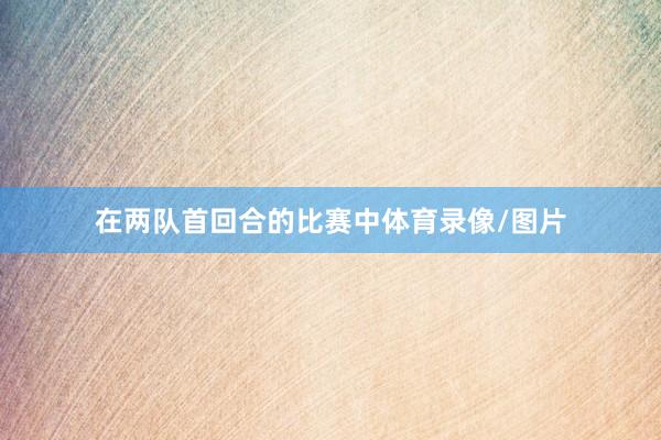 在两队首回合的比赛中体育录像/图片
